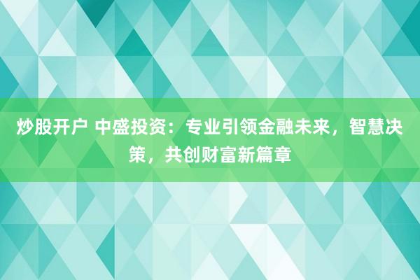 炒股开户 中盛投资：专业引领金融未来，智慧决策，共创财富新篇章