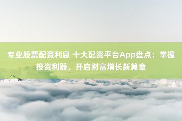 专业股票配资利息 十大配资平台App盘点：掌握投资利器，开启财富增长新篇章