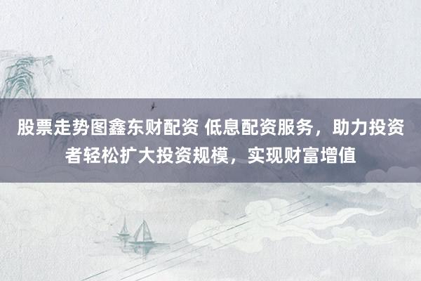 股票走势图鑫东财配资 低息配资服务，助力投资者轻松扩大投资规模，实现财富增值
