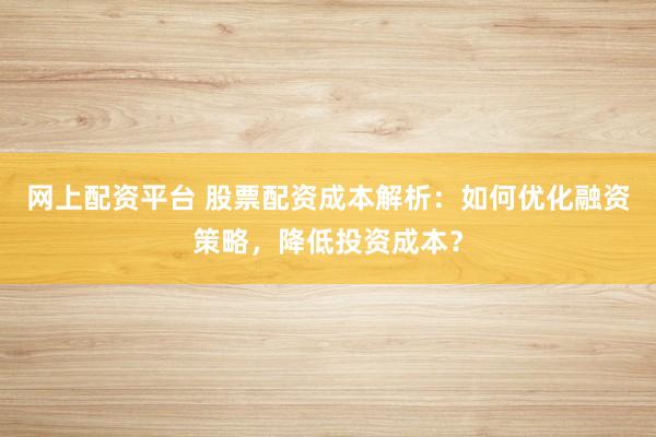 网上配资平台 股票配资成本解析：如何优化融资策略，降低投资成本？