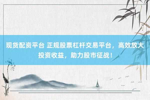 现货配资平台 正规股票杠杆交易平台，高效放大投资收益，助力股市征战！