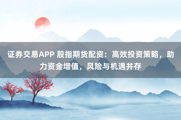证券交易APP 股指期货配资：高效投资策略，助力资金增值，风险与机遇并存
