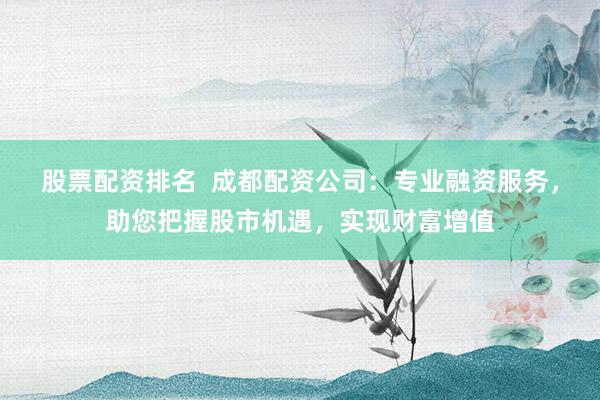 股票配资排名  成都配资公司：专业融资服务，助您把握股市机遇，实现财富增值