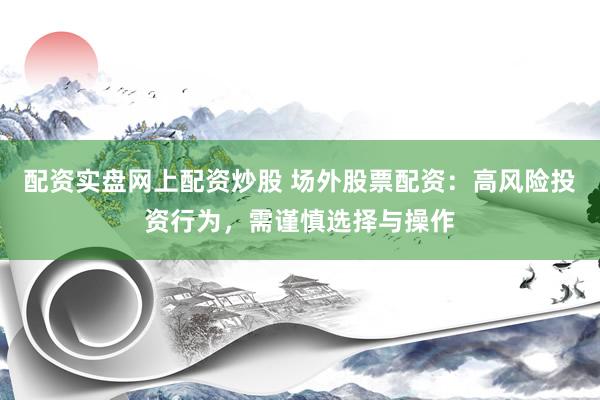 配资实盘网上配资炒股 场外股票配资：高风险投资行为，需谨慎选择与操作