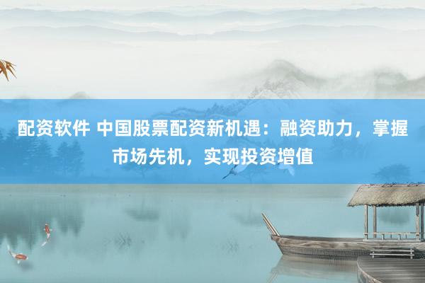 配资软件 中国股票配资新机遇：融资助力，掌握市场先机，实现投资增值
