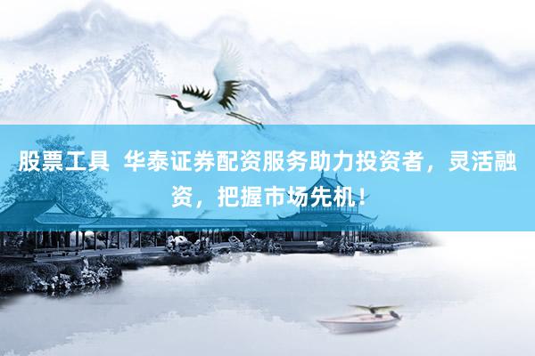 股票工具  华泰证券配资服务助力投资者，灵活融资，把握市场先机！