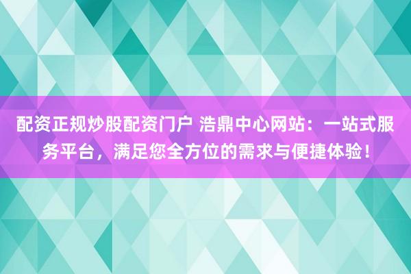 配资正规炒股配资门户 浩鼎中心网站：一站式服务平台，满足您全方位的需求与便捷体验！