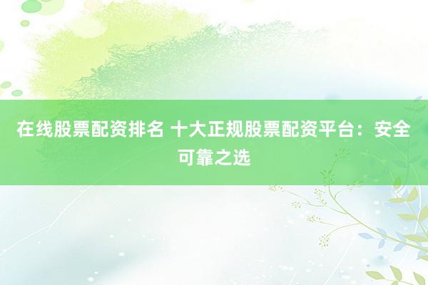 在线股票配资排名 十大正规股票配资平台：安全可靠之选