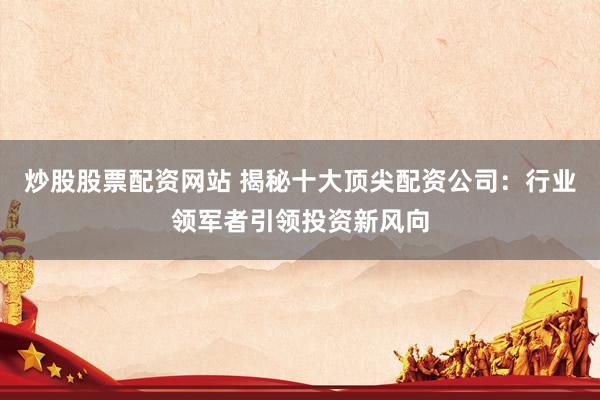 炒股股票配资网站 揭秘十大顶尖配资公司：行业领军者引领投资新风向