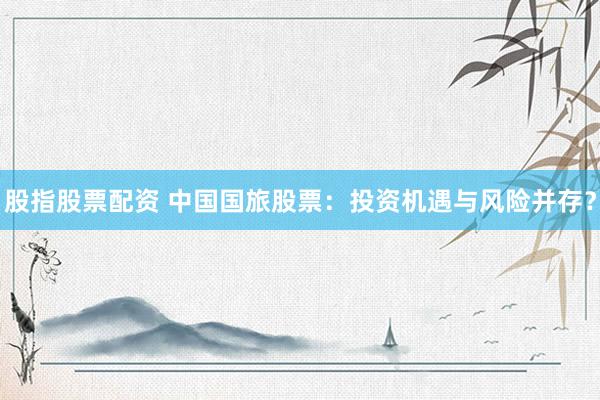 股指股票配资 中国国旅股票：投资机遇与风险并存？