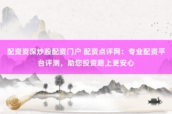 配资资深炒股配资门户 配资点评网：专业配资平台评测，助您投资路上更安心