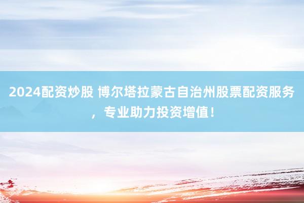2024配资炒股 博尔塔拉蒙古自治州股票配资服务，专业助力投资增值！