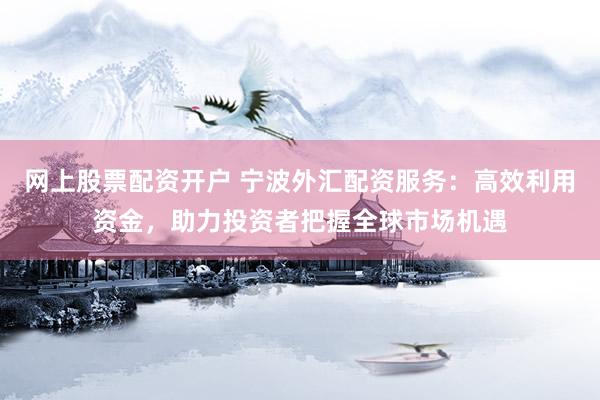网上股票配资开户 宁波外汇配资服务：高效利用资金，助力投资者把握全球市场机遇