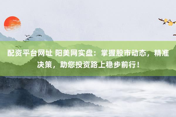 配资平台网址 阳美网实盘：掌握股市动态，精准决策，助您投资路上稳步前行！