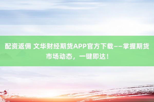 配资返佣 文华财经期货APP官方下载——掌握期货市场动态，一键即达！