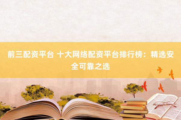 前三配资平台 十大网络配资平台排行榜：精选安全可靠之选