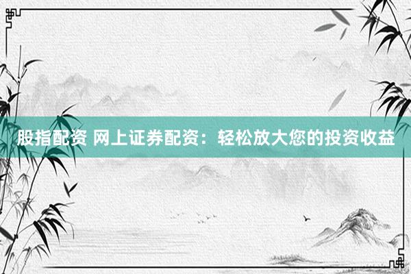 股指配资 网上证券配资：轻松放大您的投资收益