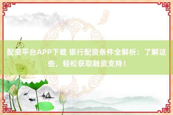 配资平台APP下载 银行配资条件全解析：了解这些，轻松获取融资支持！