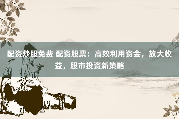 配资炒股免费 配资股票：高效利用资金，放大收益，股市投资新策略
