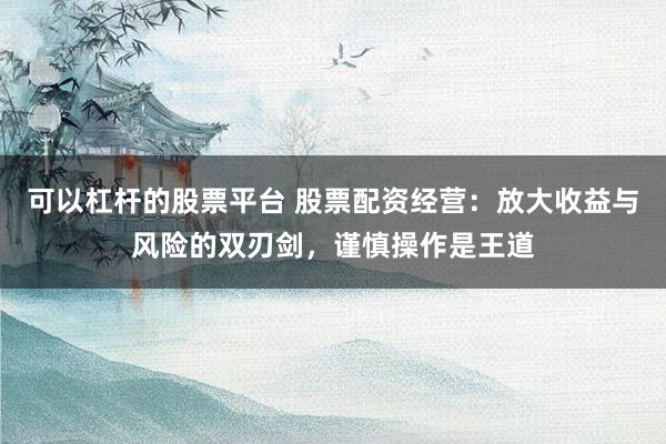 可以杠杆的股票平台 股票配资经营：放大收益与风险的双刃剑，谨慎操作是王道