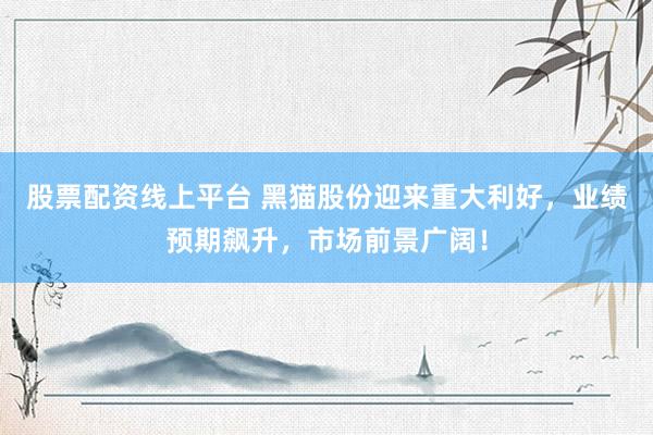 股票配资线上平台 黑猫股份迎来重大利好，业绩预期飙升，市场前景广阔！