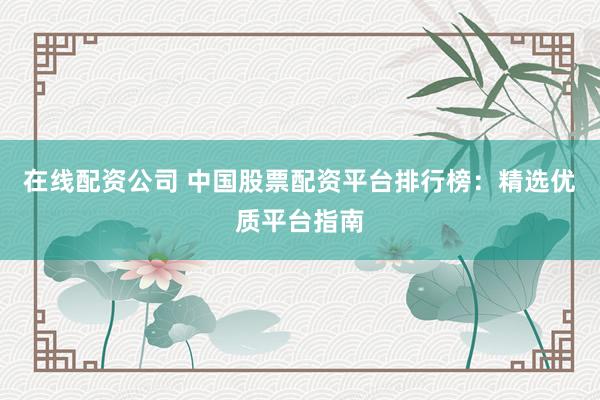 在线配资公司 中国股票配资平台排行榜：精选优质平台指南