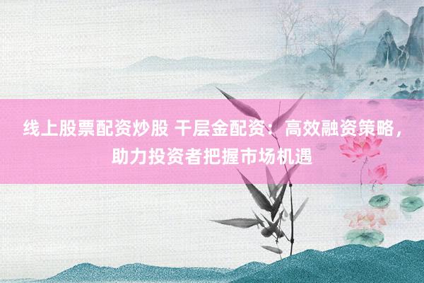 线上股票配资炒股 干层金配资：高效融资策略，助力投资者把握市场机遇