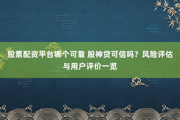 股票配资平台哪个可靠 股神贷可信吗？风险评估与用户评价一览