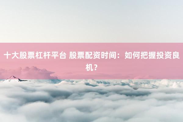 十大股票杠杆平台 股票配资时间：如何把握投资良机？