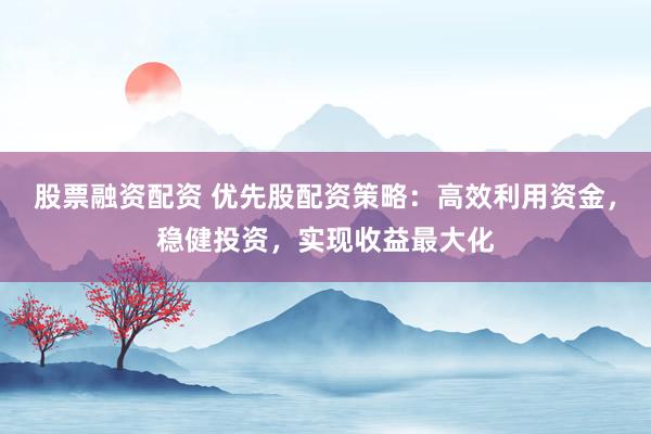 股票融资配资 优先股配资策略：高效利用资金，稳健投资，实现收益最大化