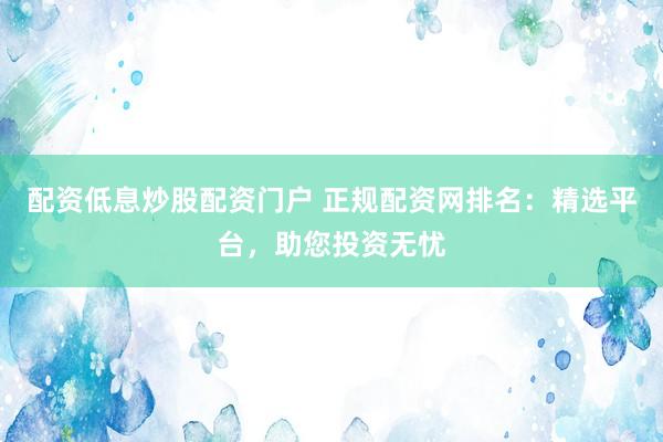 配资低息炒股配资门户 正规配资网排名：精选平台，助您投资无忧