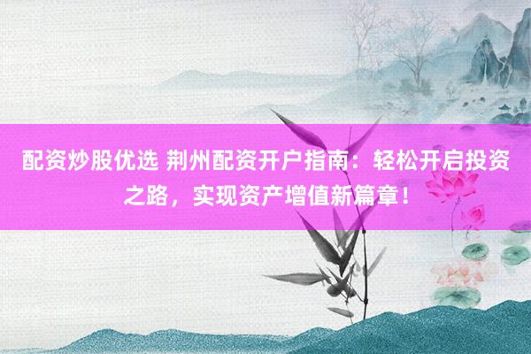 配资炒股优选 荆州配资开户指南：轻松开启投资之路，实现资产增值新篇章！