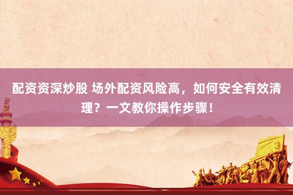 配资资深炒股 场外配资风险高，如何安全有效清理？一文教你操作步骤！