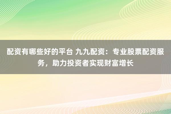 配资有哪些好的平台 九九配资：专业股票配资服务，助力投资者实现财富增长