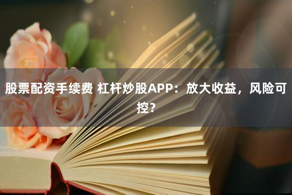 股票配资手续费 杠杆炒股APP：放大收益，风险可控？