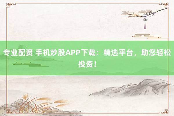 专业配资 手机炒股APP下载：精选平台，助您轻松投资！