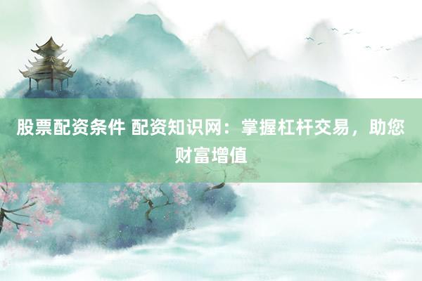 股票配资条件 配资知识网：掌握杠杆交易，助您财富增值