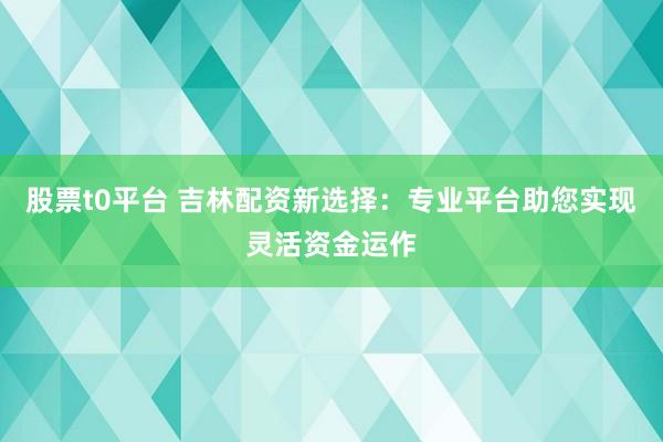 股票t0平台 吉林配资新选择：专业平台助您实现灵活资金运作