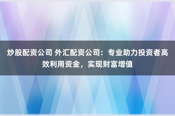 炒股配资公司 外汇配资公司：专业助力投资者高效利用资金，实现财富增值