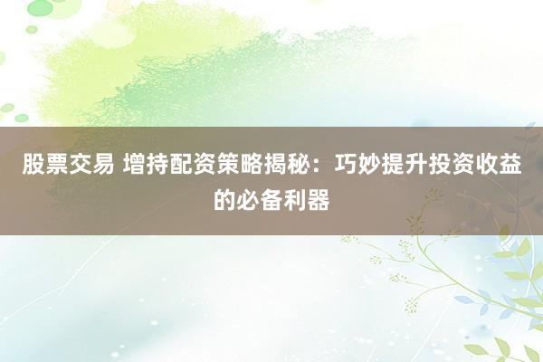 股票交易 增持配资策略揭秘：巧妙提升投资收益的必备利器