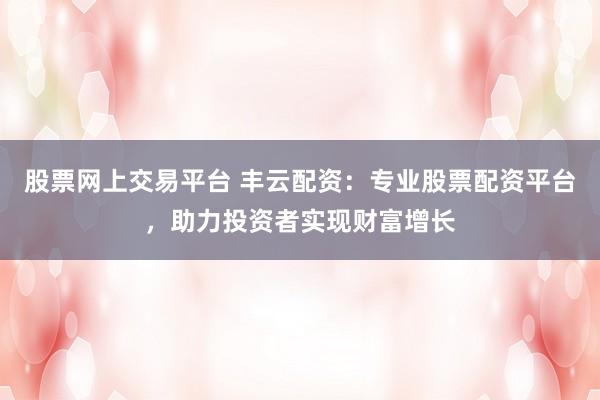 股票网上交易平台 丰云配资：专业股票配资平台，助力投资者实现财富增长