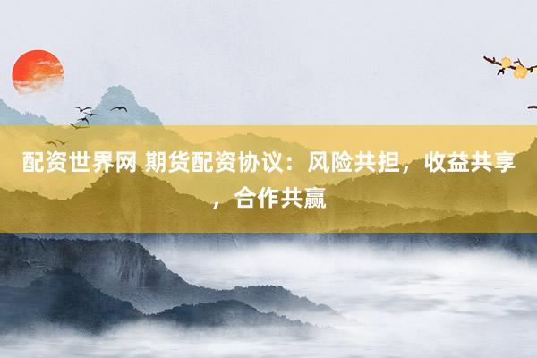 配资世界网 期货配资协议：风险共担，收益共享，合作共赢