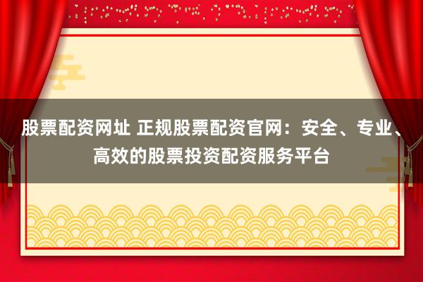 股票配资网址 正规股票配资官网：安全、专业、高效的股票投资配资服务平台