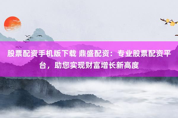 股票配资手机版下载 鼎盛配资：专业股票配资平台，助您实现财富增长新高度