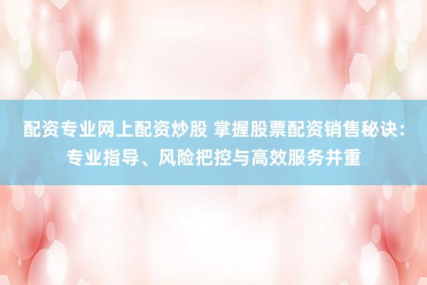 配资专业网上配资炒股 掌握股票配资销售秘诀：专业指导、风险把控与高效服务并重