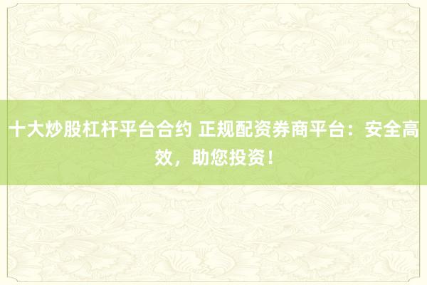 十大炒股杠杆平台合约 正规配资券商平台：安全高效，助您投资！