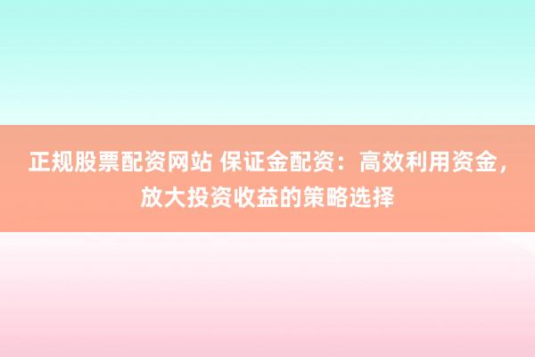 正规股票配资网站 保证金配资：高效利用资金，放大投资收益的策略选择