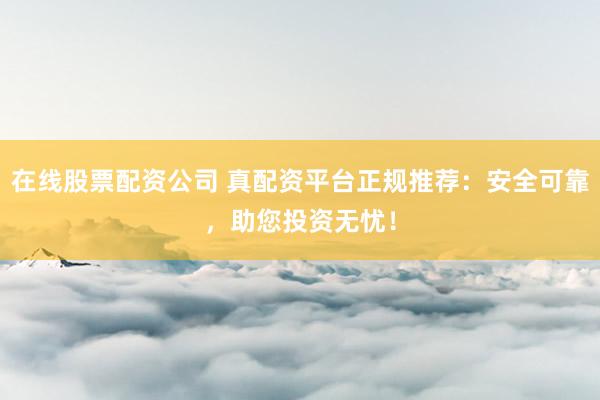 在线股票配资公司 真配资平台正规推荐：安全可靠，助您投资无忧！