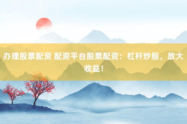 办理股票配资 配资平台股票配资：杠杆炒股，放大收益！