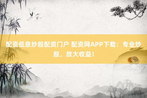 配资低息炒股配资门户 配资网APP下载：专业炒股，放大收益！